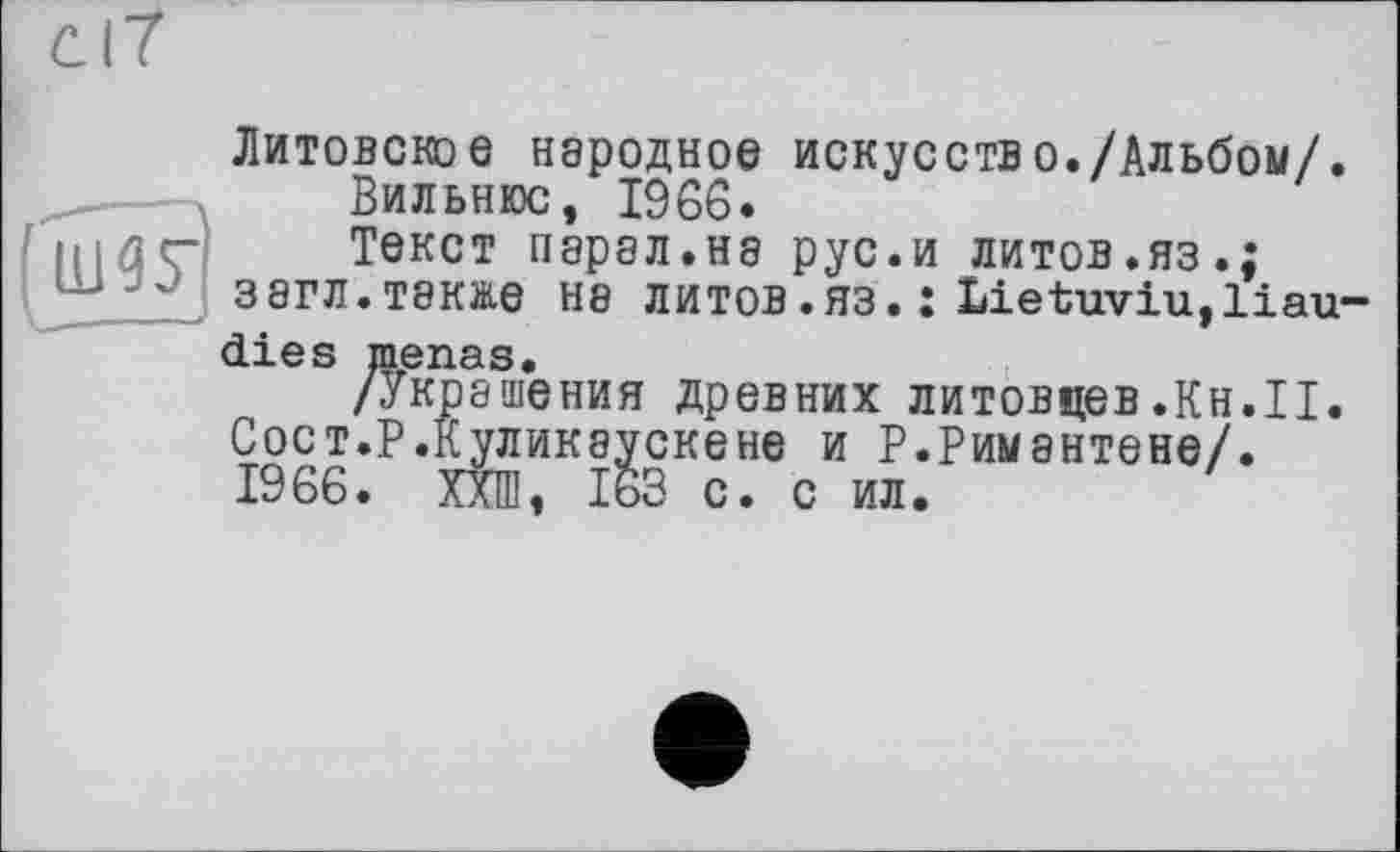 ﻿Литовское народное искусств о./Альбом/.
Вильнюс, 1966.
Текст парал.на рус.и литов.яз.; загл.также на литов.яз. : Lietuviu,liau-dies menas.
/Украшения древних литовцев.Кн.II. Сост.Р.Куликаускене и Р.Римантене/. 1966. ХХШ, 163 с. с ил.